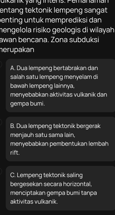 uikanik yäng intens: Pemanaman
entang tektonik lempeng sangat
enting untuk memprediksi dan 
mengelola risiko geologis di wilayah 
awan bencana. Zona subduksi
herupakan
A. Dua lempeng bertabrakan dan
salah satu lempeng menyelam di
bawah lempeng lainnya,
menyebabkan aktivitas vulkanik dan
gempa bumi.
B. Dua lempeng tektonik bergerak
menjauh satu sama lain,
menyebabkan pembentukan lembah
rift.
C. Lempeng tektonik saling
bergesekan secara horizontal,
menciptakan gempa bumi tanpa
aktivitas vulkanik.