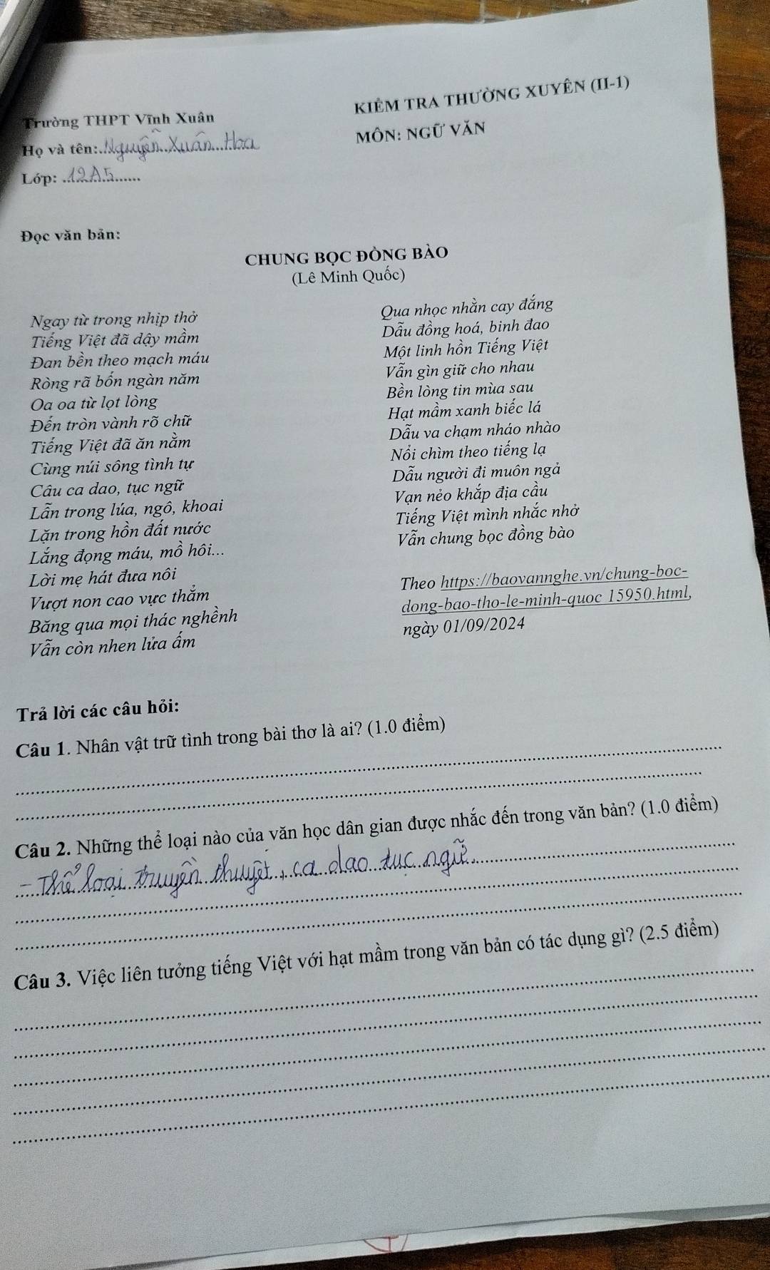 KiÊM TRA tHưỜNG XUYÊN (II-1)
Trường THPT Vĩnh Xuân
Họ và tên: _môn: ngữ văn
Lớp:_
Đọc văn bản:
cHUNG BọC ĐÒNG BàO
(Lê Minh Quốc)
Ngay từ trong nhịp thở Qua nhọc nhằn cay đắng
Tiếng Việt đã dậy mầm Dẫu đồng hoá, binh đao
Đan bền theo mạch máu Một linh hồn Tiếng Việt
Ròng rã bốn ngàn năm Vẫn gìn giữ cho nhau
Oa oa từ lọt lòng Bền lòng tin mùa sau
Đến tròn vành rõ chữ Hạt mầm xanh biếc lá
Tiếng Việt đã ăn nằm Dẫu va chạm nháo nhào
Cùng núi sông tình tự Nổi chìm theo tiếng lạ
Câu ca dao, tục ngữ Dẫu người đi muôn ngả
Lẫn trong lúa, ngô, khoai Vạn nẻo khắp địa cầu
Lặn trong hồn đất nước Tiếng Việt mình nhắc nhờ
Lắng đọng máu, mồ hôi... Vẫn chung bọc đồng bào
Lời mẹ hát đưa nôi
Vượt non cao vực thắm Theo https://baovannghe.vn/chung-boc-
Băng qua mọi thác nghềnh dong-bao-tho-le-minh-quoc 15950.html,
Vẫn còn nhen lửa ẩm ngày 01/09/2024
Trả lời các câu hỏi:
_
Câu 1. Nhân vật trữ tình trong bài thơ là ai? (1.0 điểm)
_
_
_
Câu 2. Những thể loại nào của văn học dân gian được nhắc đến trong văn bản? (1.0 điểm)
_
_
_
Câu 3. Việc liên tưởng tiếng Việt với hạt mầm trong văn bản có tác dụng gì? (2.5 điểm)
_
_
_