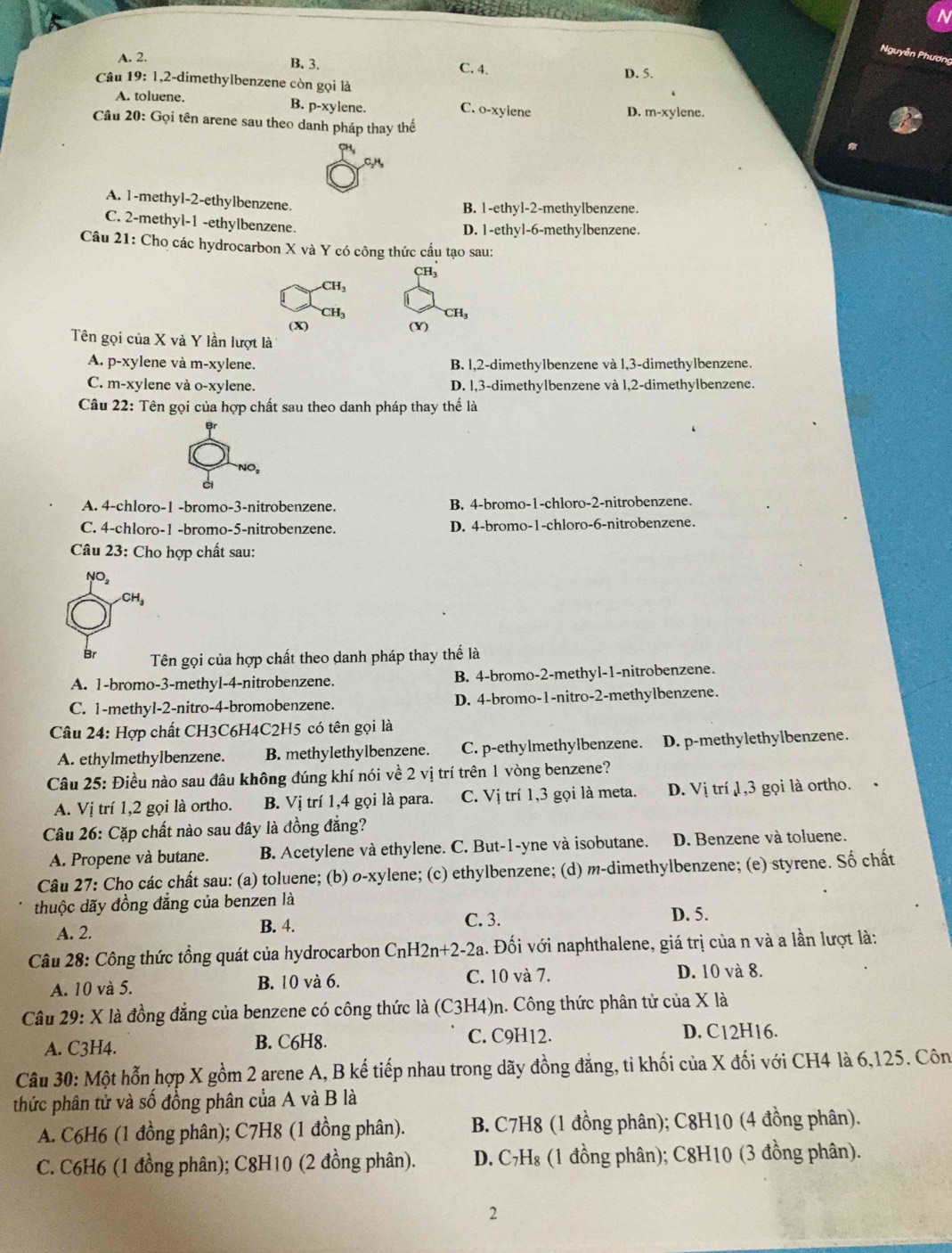 Nguyễn Phương
B. 3.
A. 2. C. 4. D. 5.
Câu 19: 1,2-dimethylbenzene còn gọi là
B. p-xy1
A. toluene. ene. C. o-xylene D. m-xylene.
Câu 20: Gọi tên arene sau theo danh pháp thay thế
,C₂H,
A. 1-methyl-2-ethylbenzene.
B. 1-ethyl-2-methylbenzene.
C. 2-methyl-1 -ethylbenzene.
D. 1-ethyl-6-methylbenzene.
Câu 21: Cho các hydrocarbon X và Y có công thức cấu tạo sau:
CH_3
CH_3
CH_3
CH_3
(x) (Y)
Tên gọi của X và Y lần lượt là
A. p-xylene và m-xylene. B. l,2-dimethylbenzene và l,3-dimethylbenzene.
C. m-xylene và o-xylene. D. l1,3-dimethylbenzene và 1,2-dimethylbenzene.
Câu 22: Tên gọi của hợp chất sau theo danh pháp thay thế là
NO,
A. 4-chloro-1 -bromo-3-nitrobenzene. B. 4-bromo-1-chloro-2-nitrobenzene.
C. 4-chloro-1 -bromo-5-nitrobenzene. D. 4-bromo-1-chloro-6-nitrobenzene.
Câu 23: Cho hợp chất sau:
NO,
CH_3
Br  Tên gọi của hợp chất theo danh pháp thay thể là
A. 1-bromo-3-methyl-4-nitrobenzene. B. 4-bromo-2-methyl-1-nitrobenzene.
C. 1-methyl-2-nitro-4-bromobenzene. D. 4-bromo-1-nitro-2-methylbenzene.
Câu 24: Hợp chất CH3C6H4C2H5 có tên gọi là
A. ethylmethylbenzene. B. methylethylbenzene. C. p-ethylmethylbenzene. D. p-methylethylbenzene.
Câu 25: Điều nào sau đâu không đúng khí nói về 2 vị trí trên 1 vòng benzene?
A. Vị trí 1,2 gọi là ortho. B. Vị trí 1,4 gọi là para. C. Vị trí 1,3 gọi là meta. D. Vị trí 1,3 gọi là ortho. ·
Câu 26: Cặp chất nào sau đây là đồng đẳng?
A. Propene và butane. B. Acetylene và ethylene. C. But-1-yne và isobutane. D. Benzene và toluene.
Câu 27: Cho các chất sau: (a) toluene; (b) o-xylene; (c) ethylbenzene; (d) m-dimethylbenzene; (e) styrene. Số chất
thuộc dãy đồng đẳng của benzen là
A. 2. B. 4.
C. 3.
D. 5.
Câu 28: Công thức tồng quát của hydrocarbon C_nH2n+2-2a. Đối với naphthalene, giá trị của n và a lần lượt là:
A. 10 và 5. B. 10 và 6. C. 10 và 7. D. 10 và 8.
Câu 29: X là đồng đẳng của benzene có công thức là (C3H4)n. Công thức phân tử của X là
A. C3H4. B. C6H8. C. C9H12. D. C12H16.
Câu 30: Một hỗn hợp X gồm 2 arene A, B kế tiếp nhau trong dãy đồng đăng, tỉ khối của X đối với CH4 là 6,125. Côn
thức phân tử và số đồng phân của A và B là
A. C6H6 (1 đồng phân); C7H8 (1 đồng phân). B. C7H8 (1 đồng phân); C8H10 (4 đồng phân).
C. C6H6 (1 đồng phân); C8H10 (2 đồng phân).  D. C₇H₈ (1 đồng phân); C8H10 (3 đồng phân).
2