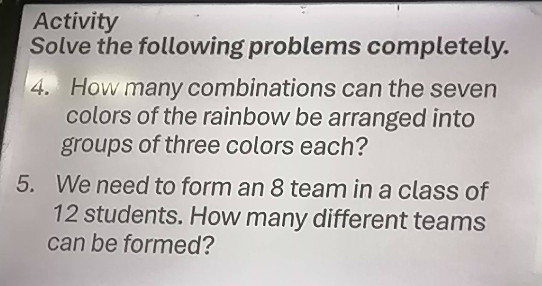 Activity 
Solve the following problems completely. 
4. How many combinations can the seven 
colors of the rainbow be arranged into 
groups of three colors each? 
5. We need to form an 8 team in a class of
12 students. How many different teams 
can be formed?