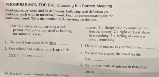 PROGRESS MONITOR B-3: Choosing the Correct Meaning 
Read each entry word and its definitions. Following each definition are 
sentences, each with an underlined word. Find the correct meaning for the 
underlined word. Write the number of the meaning on the line. 
litter 1 a stretcher for carrying a sick interest 1 a charge paid by someone to 
person 2 straw or hay used as bedding borrow money 2 a right or legal share 
for animals 3 trash in something 3 a feeling of concern 
about something 
1. The gerbil burrowed in its litter. _3. I have great interest in your happiness. 
2. Our school had a drive to pick up all the 4. She paid the interest she owed on the_ 
litter in the area. _loan._ 
5. My brother owns an interest in that pizza
54 Be A Better Reader • Progress Monitoring Package parlor._