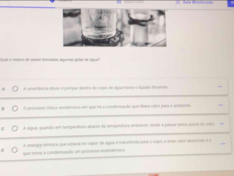 Sala Monitorada
Qual o motivo de serem formadas algumás gotas de água?
A A ocorrência disso é porque dentro do copo de água havia o líquido fervendo.
***
O processo físico exotérmico em que há a condensação que libera calor para o ambiente
A água, quando em temperatura abaixo da temperatura ambiente, tende a passar pelos poros do vidro
A energia térmica que estava no vapor de água é transfenda para o copo, e esse calor absonvido é o ***
que toma a condensação um processo endotérmico