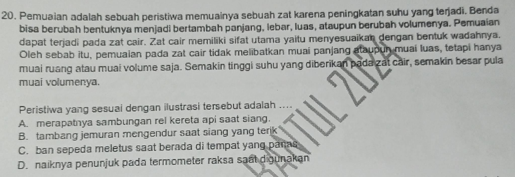 Pemuaian adalah sebuah peristiwa memuainya sebuah zat karena peningkatan suhu yang terjadi. Benda
bisa berubah bentuknya menjadi bertambah panjang, lebar, luas, ataupun berubah volumenya. Pemuaian
dapat terjadi pada zat cair. Zat cair memiliki sifat utama yaitu menyesuaikan dengan bentuk wadahnya.
Oleh sebab itu, pemuaian pada zat cair tidak melibatkan muai panjang ataupun muai luas, tetapi hanya
muai ruang atau muai volume saja. Semakin tinggi suhu yang diberikan pada zat cair, semakin besar pula
muai volumenya.
Peristiwa yang sesuai dengan ilustrasi tersebut adalah ....
A. merapatnya sambungan rel kereta api saat siang.
B. tambang jemuran mengendur saat siang yang terjk
C. ban sepeda meletus saat berada di tempat yang pañas
D. naiknya penunjuk pada termometer raksa saất digunakan