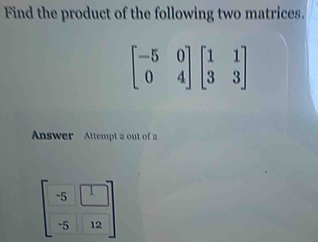 Find the product of the following two matrices.
Answer Attempt 2 out of 2
beginbmatrix -5&□  -5&12endbmatrix