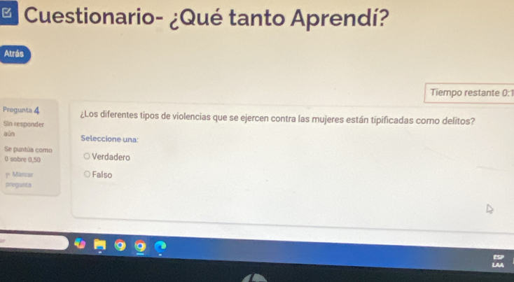 Cuestionario- ¿Qué tanto Aprendí?
Atrás
Tiempo restante 0:1
Pregunta 4 ¿Los diferentes tipos de violencias que se ejercen contra las mujeres están tipificadas como delitos?
Sin responder
aún Seleccione una:
Se puntúa como Verdadero
0 sobre (, 50
Marcar Falso
pregunts