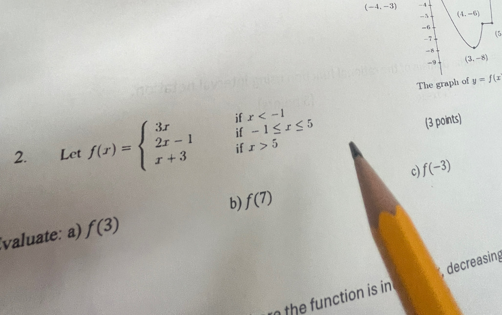 (-4,-3) -4
-5 (4.-6)
-6
-7
(5
-8
-9 (3,-8)
The graph of y=f(x
if x
if x>5 (3 points) 
2. Let f(x)=beginarrayl 3x 2x-1 x+3endarray. if -1≤ x≤ 5
f(-3)
c) 
b) f(7)
valuate: a) f(3)
n the function is in , decreasing