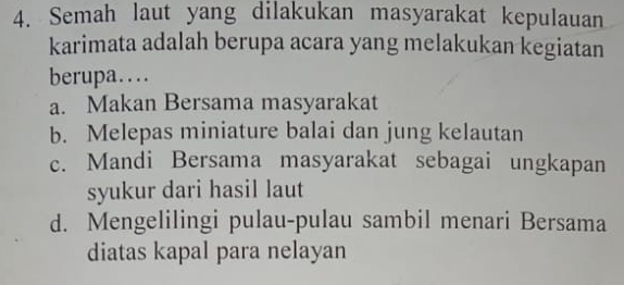 Semah laut yang dilakukan masyarakat kepulauan
karimata adalah berupa acara yang melakukan kegiatan
berupa…
a. Makan Bersama masyarakat
b. Melepas miniature balai dan jung kelautan
c. Mandi Bersama masyarakat sebagai ungkapan
syukur dari hasil laut
d. Mengelilingi pulau-pulau sambil menari Bersama
diatas kapal para nelayan