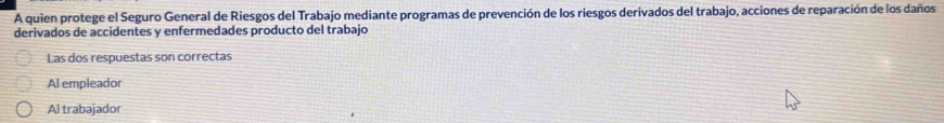 A quien protege el Seguro General de Riesgos del Trabajo mediante programas de prevención de los riesgos derivados del trabajo, acciones de reparación de los daños
derivados de accidentes y enfermedades producto del trabajo
Las dos respuestas son correctas
Al empleador
Al trabajador