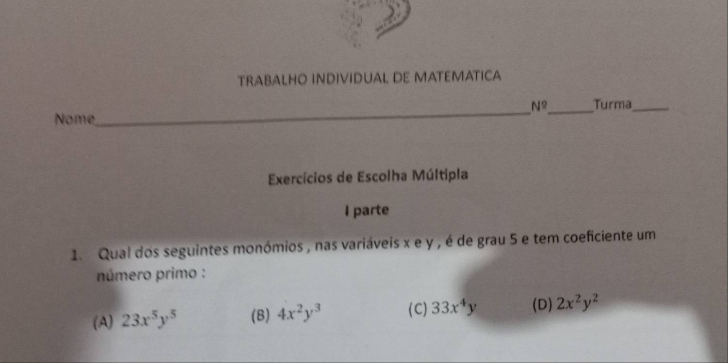 TRABALHO INDIVIDUAL DE MATEMATICA

__
1/ Turma_
Nome
Exercícios de Escolha Múltipla
I parte
1. Qual dos seguintes monómios , nas variáveis x e y , é de grau 5 e tem coeficiente um
número primo :
(D)
(A) 23x^5y^5
(B) 4x^2y^3 (C) 33x^4y 2x^2y^2