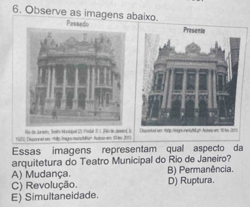 Observe as imagens abaixo.
Rio-de Junero, Jestro Munidpal (2) Postal S. 1. [Rio-de Jaeero( ]c
1(25) Disponvelen: Acesse ar: 10 te 2015
Essas imagens representam qual aspecto da
arquitetura do Teatro Municipal do Rio de Janeiro?
A) Mudança. B) Permanência.
C) Revolução. D) Ruptura.
E) Simultaneidade.