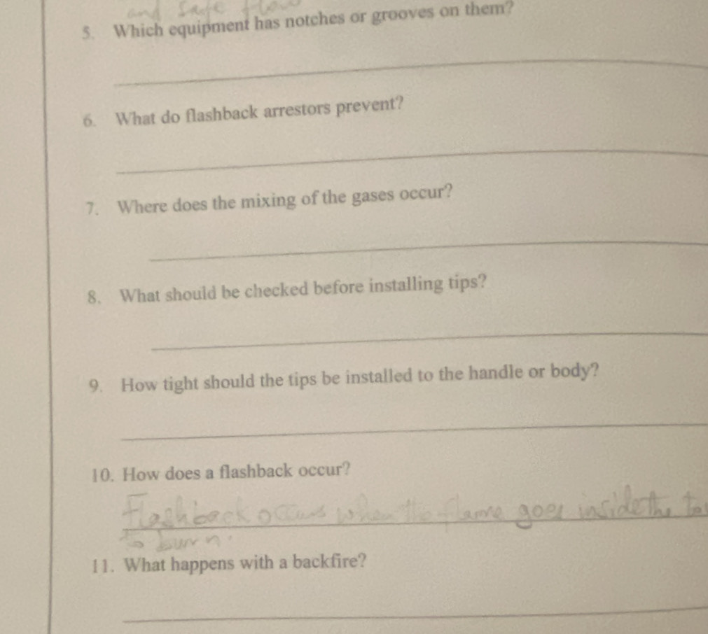 Which equipment has notches or grooves on them? 
_ 
6. What do flashback arrestors prevent? 
_ 
7. Where does the mixing of the gases occur? 
_ 
8. What should be checked before installing tips? 
_ 
9. How tight should the tips be installed to the handle or body? 
_ 
10. How does a flashback occur? 
_ 
11. What happens with a backfire? 
_