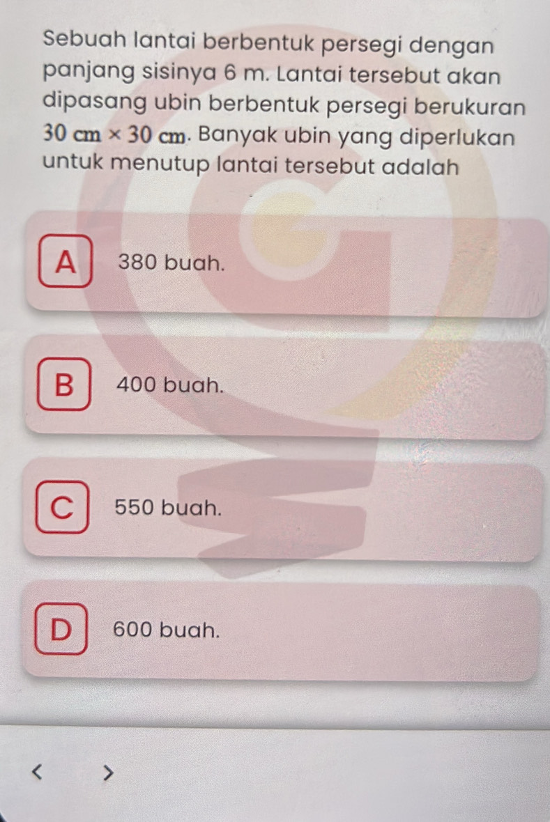 Sebuah lantai berbentuk persegi dengan
panjang sisinya 6 m. Lantai tersebut akan
dipasang ubin berbentuk persegi berukuran
30cm* 30cm. Banyak ubin yang diperlukan
untuk menutup lantai tersebut adalah
A 380 buah.
B 400 buah.
C 550 buah.
D 600 buah.