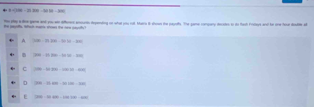 B =10 0-25200-5050-300
You play a dine game and you win different amounts depending on what you roll. Matrix B shows the payoffs. The game company decides to do flash Fridays and for one hour double all
the payoffs. Which matrix shows the new payoffs?
A [100-25200-5050-300]
B [200-25200-5050-300]
C [100-50200-10050-600]
D (200-25400-50100-300)
E (200-50400-100100-600)