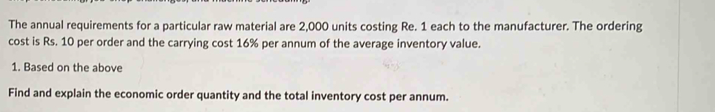 The annual requirements for a particular raw material are 2,000 units costing Re. 1 each to the manufacturer. The ordering 
cost is Rs. 10 per order and the carrying cost 16% per annum of the average inventory value. 
1. Based on the above 
Find and explain the economic order quantity and the total inventory cost per annum.