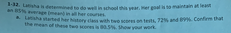 1-32. Latisha is determined to do well in school this year. Her goal is to maintain at least 
an 85% average (mean) in all her courses. 
a. Latisha started her history class with two scores on tests, 72% and 89%. Confirm that 
the mean of these two scores is 80.5%. Show your work.