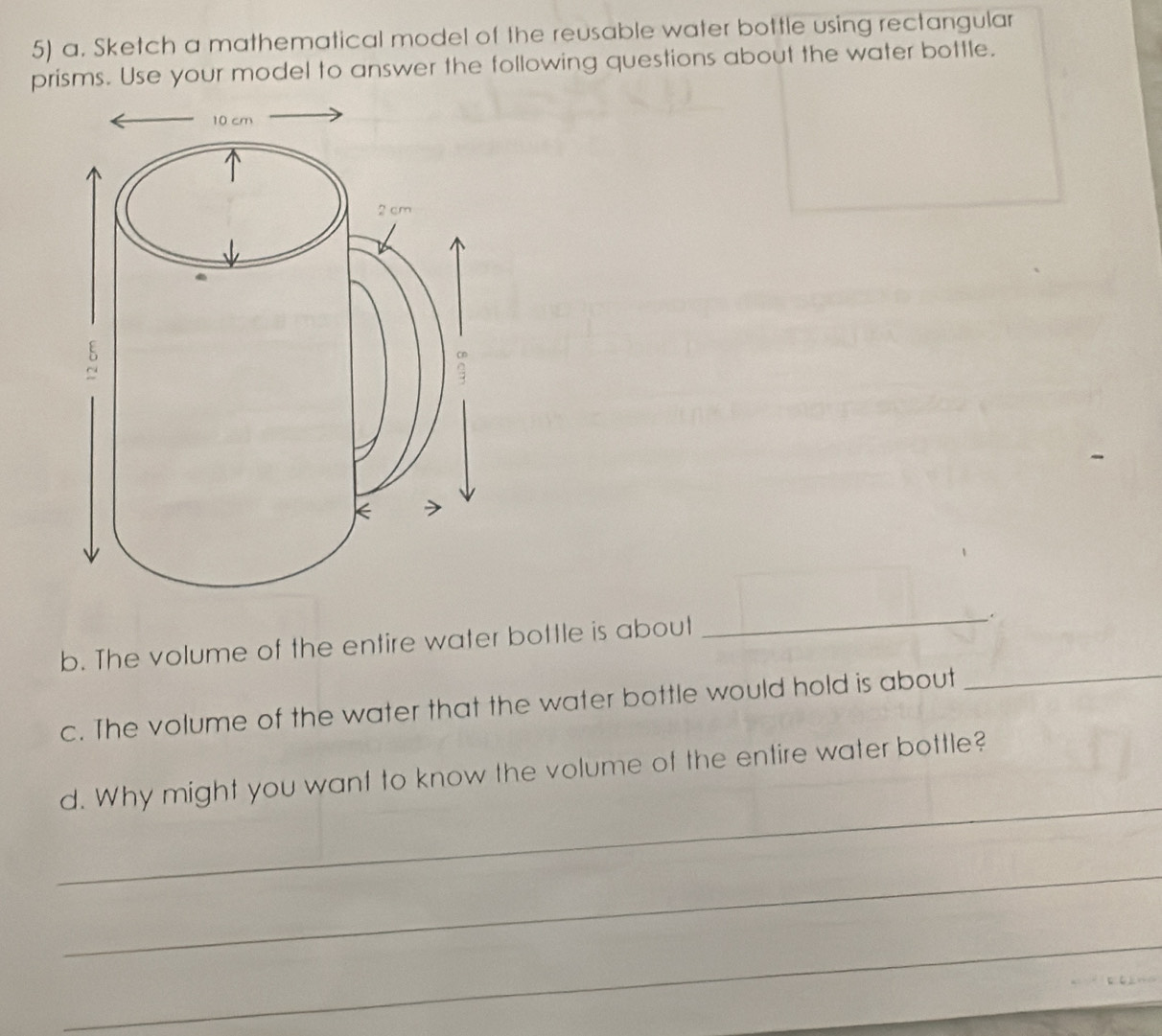 Sketch a mathematical model of the reusable water bottle using rectangular 
prisms. Use your model to answer the following questions about the water bottle. 
_ 
b. The volume of the entire water bottle is about 
_. 
c. The volume of the water that the water bottle would hold is about 
_ 
d. Why might you want to know the volume of the entire water bottle? 
_ 
_