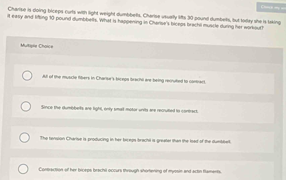 Cunçs my o
Charise is doing biceps curls with light weight dumbbells. Charise usually lifts 30 pound dumbells, but today she is taking
it easy and lifting 10 pound dumbbells. What is happening in Charise's biceps brachii muscle during her workout?
Multiple Choice
All of the muscle fibers in Charise's biceps brachil are being recruited to contract.
Since the dumbbells are light, only small motor units are recruited to contract.
The tension Charise is producing in her biceps brachii is greater than the load of the dumbbell.
Contraction of her biceps brachii occurs through shortening of myosin and actin filaments.