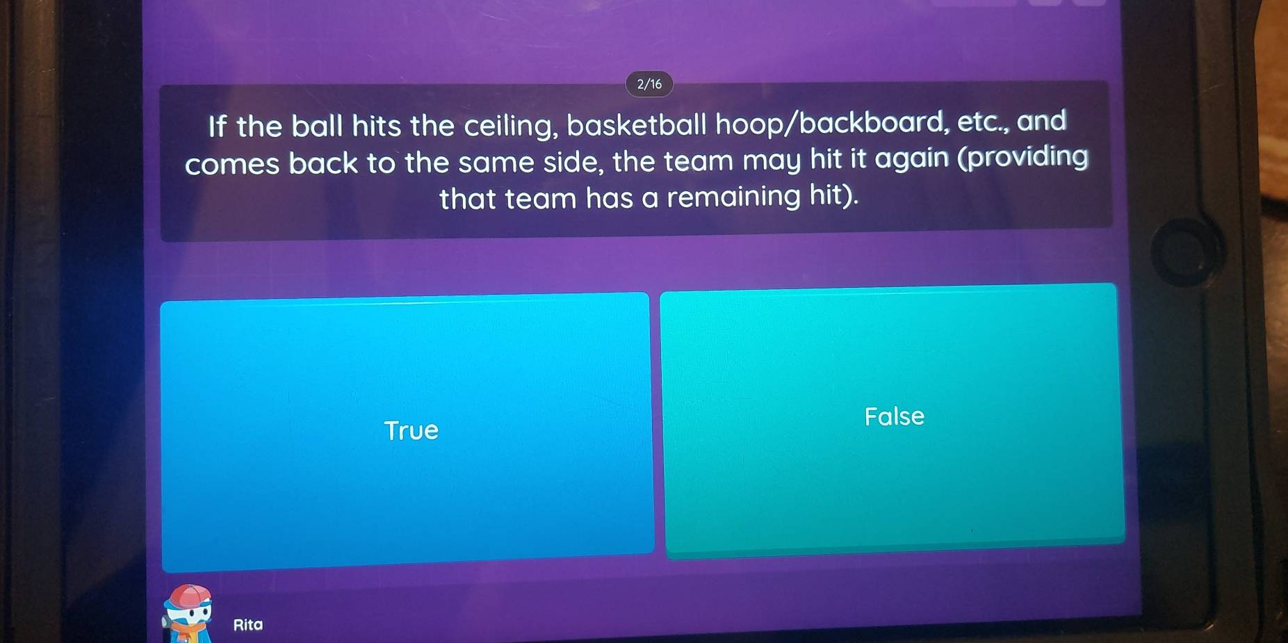 2/16
If the ball hits the ceiling, basketball hoop/backboard, etc., and
comes back to the same side, the team may hit it again (providing
that team has a remaining hit).
False
True
Rita