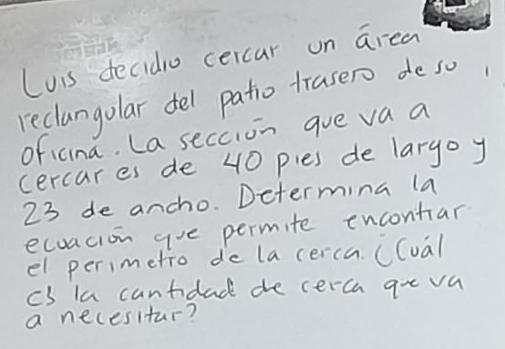 Luis decidio cercar on area 
reclangolar del patio trasero de so 
oficina. La seccion gue va a 
cercares de 40 pies de largo y
23 de ancho. Determina la 
ecuacion gue permite encontar 
el perimetro de la cerca. ((oal 
cs la cantidad de cerca goe va 
a necesitar?