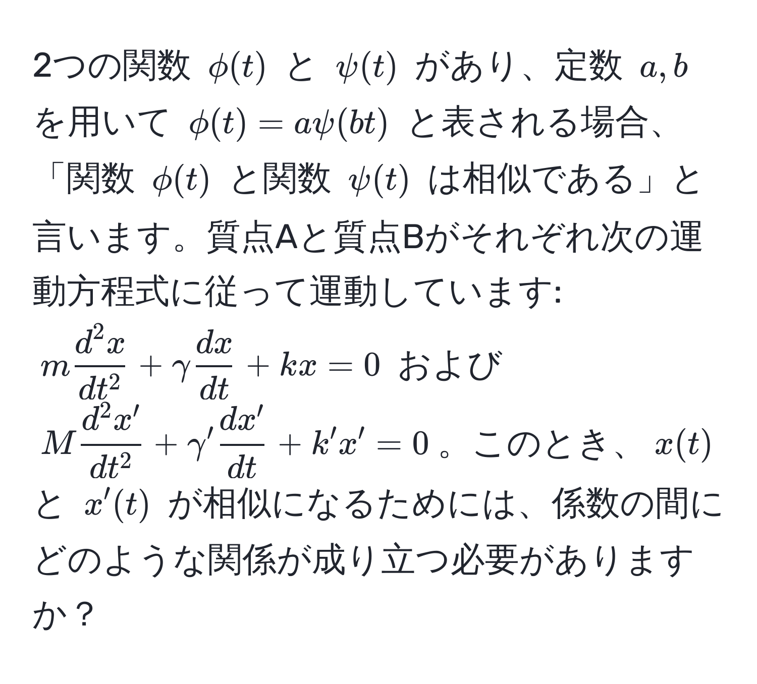 2つの関数 $phi(t)$ と $psi(t)$ があり、定数 $a, b$ を用いて $phi(t) = a psi(bt)$ と表される場合、「関数 $phi(t)$ と関数 $psi(t)$ は相似である」と言います。質点Aと質点Bがそれぞれ次の運動方程式に従って運動しています: $m fracd^(2 x)dt^2 + gamma  dx/dt  + kx = 0$ および $M fracd^(2 x')dt^2 + gamma'  dx'/dt  + k'x' = 0$。このとき、$x(t)$ と $x'(t)$ が相似になるためには、係数の間にどのような関係が成り立つ必要がありますか？