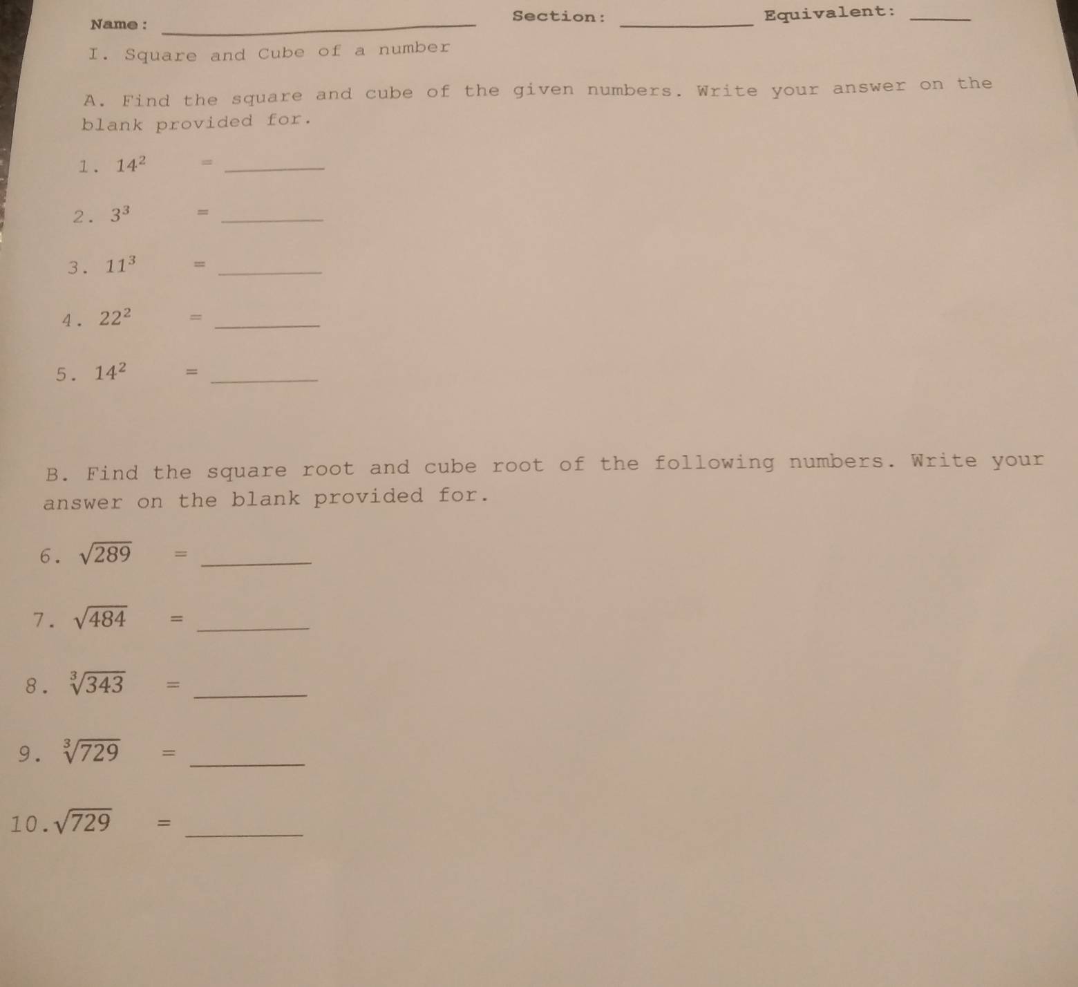 Name :_ 
Section: Equivalent:_ 
_ 
I. Square and Cube of a number 
A. Find the square and cube of the given numbers. Write your answer on the 
blank provided for. 
1. 14^2 = _ 
2 . 3^3 = _ 
3. 11^3 = _ 
4. 22^2 =_ 
5. 14^2 □  =_ 
B. Find the square root and cube root of the following numbers. Write your 
answer on the blank provided for. 
6. sqrt(289)= _ 
7. sqrt(484)= _ 
8. sqrt[3](343)= _ 
9. sqrt[3](729)= _ 
10. sqrt(729)= _