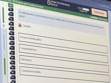 Section Time Remairing 
* 103 - VA Property and Casualty Insurance 
^ 
00r4Q24 higes Es Finish Section 
5 
policy? 
Candielatte: YOGI Sushan 
An individual who is concemed about facing a lability clam of excessive proportons should purchase which hypen o 
Calculator
2
5
Personal umbrella lability 
Consequental loss
5
Reinsurance
44
Comprehensive liability