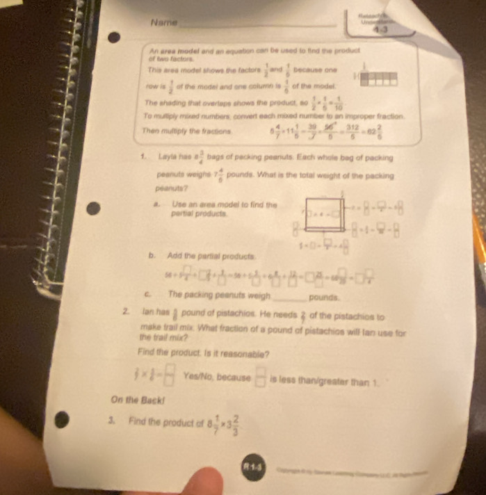 Name_ Hxtanch Uncags tar
4-3
An area modef and an equation can be used to find the product
of two factors.
This area model shows the factors  1/2  and  1/6  Decause one
row is  1/2  of the model and one column is  1/6  of the model.
The shading that overtaps shows the produst, so  1/2 *  1/6 = 1/10 
To multiply mixed numbers, convert each mixed number to an improper fraction.
Then multiply the fractions 5 4/7 * 11 1/5 = 39/J = 96^2/5 = 312/5 =62 2/5 
1. Layla has a 3/4  bags of packing peanuts. Each whole bag of packing
peanuts weighs 7 4/6 po. unds. What is the total weight of the packing
peanuts?
a. Use an area model to find the =- 8 - =- +8
pertial products.
B=1-9-B
1 ×()_ →4=
b. Add the partial products
58+5 □ /4 +□  □ /□  + 3/□  =58+5 □ /□  +□  □ /□  + 12/□  =□  25/□  =665□ =□ =□  □ /□  
c. The packing peanuts weigh _pounds.
2. Ian has  5/6  pound of pistachios. He needs 8 of the pistachios to
make trail mix. What fraction of a pound of pistachios will tan use for
the trail mür?
Find the product. Is it reasonable?
frac 3= □ /□  6= □ /□   Yes/No, because  □ /□   is less than/greater than 1.
On the Back!
3. Find the product of 8 1/7 * 3 2/3 
 1-3