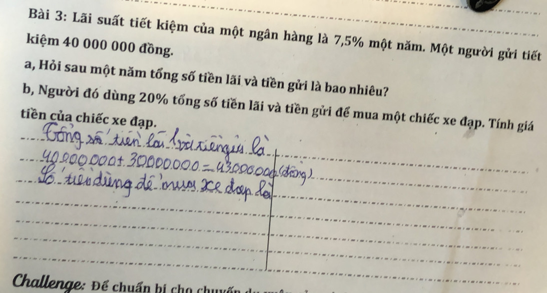 Lãi suất tiết kiệm của một ngân hàng là 7,5% một năm. Một người gửi tiết 
kiệm 40 000 000 đồng. 
a, Hỏi sau một năm tổng số tiền lãi và tiền gửi là bao nhiêu? 
b, Người đó dùng 20% tổng số tiền lãi và tiền gửi để mua một chiếc xe đạp. Tính giá 
tiền của chiếc xe đạp. 
_ 
_ 
_ 
_ 
_ 
_ 
__ 
_ 
_ 
_ 
_ 
_ 
Challenge: Để chuẩn bị chọ chuyấ