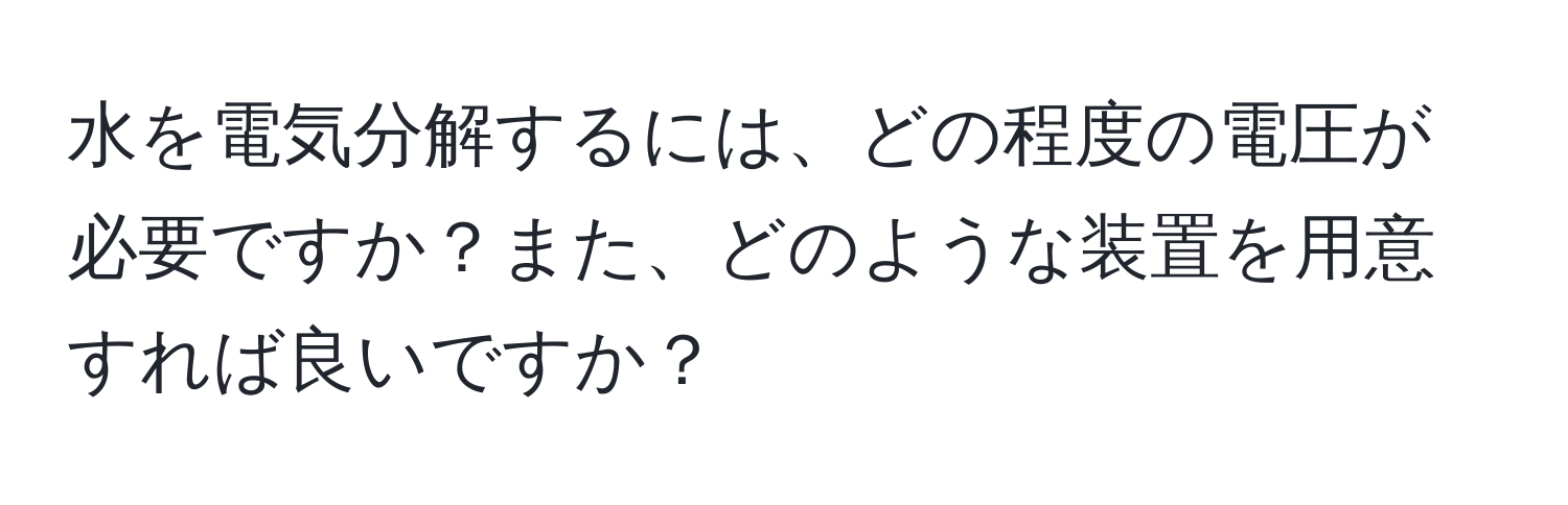 水を電気分解するには、どの程度の電圧が必要ですか？また、どのような装置を用意すれば良いですか？