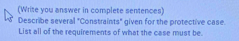 (Write you answer in complete sentences) 
Describe several "Constraints" given for the protective case. 
List all of the requirements of what the case must be.