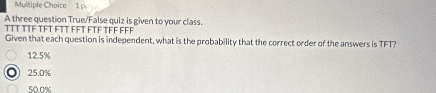 A three question True/False quiz is given to your class.
TTT TTF TFT FTT FFT FTF TFF FFF
Given that each question is independent, what is the probability that the correct order of the answers is TFT?
12.5%
25.0%
50.0%