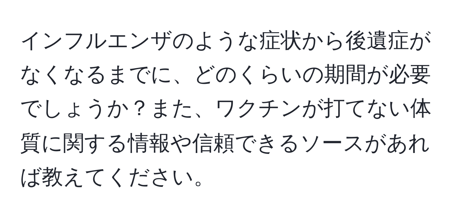 インフルエンザのような症状から後遺症がなくなるまでに、どのくらいの期間が必要でしょうか？また、ワクチンが打てない体質に関する情報や信頼できるソースがあれば教えてください。