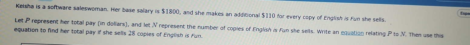 Keisha is a software saleswoman. Her base salary is $1800, and she makes an additional $110 for every copy of English is Fun she sells. 
Espa 
Let P represent her total pay (in dollars), and let N represent the number of copies of English is Fun she sells. Write an equation relating P to N. Then use this 
equation to find her total pay if she sells 28 copies of English is Fun.