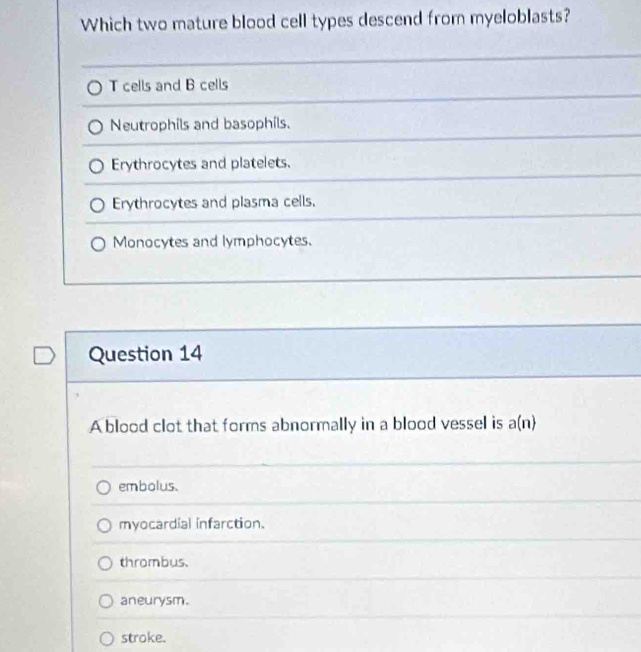 Which two mature blood cell types descend from myeloblasts?
T cells and B cells
Neutrophils and basophils.
Erythrocytes and platelets.
Erythrocytes and plasma cells.
Monocytes and lymphocytes.
Question 14
A blood clot that forms abnormally in a blood vessel is a(n)
embolus.
myocardial infarction.
thrombus.
aneurysm.
stroke.