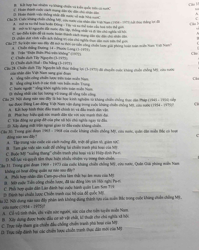 B. Kết hợp hai nhiệm vụ kháng chiến và kiến quốc trên cả nướC.
xu
C. Hoàn thành cuộc cách mạng dân tộc dân chủ nhân dân.
A
D. Hoàn thành việc thống nhất đất nước về mặt Nhà nướC.
C.
Câu 26. Cuộc kháng chiến chống Mỹ, cứu nước của nhân dân Việt Nam (1954 - 1975) kết thúc thắng lợi đã
Câu 3
A. mở ra xu thể hoà hoãn Đông - Tây và xu thế toàn cầu hoá trên thế giới.
về
B. mở ra kỉ nguyên đất nước độc lập, thống nhất và đi lên chủ nghĩa xã hội.
A
C. tạo điều kiện để cả nước hoản thành cách mạng dân tộc dân chủ nhân dân.
B
D. chấm dứt vĩnh viễn ách thống trị của chủ nghĩa thực dân mới trên thể giới.
Câu 27. Sự kiện nào sau đây đã mở ra thời cơ tiến công chiến lược giải phóng hoàn toàn miền Nam Việt Nam? C
I
A. Chiến thắng Đường 14 - Phước Long (1-1975).
B. Trận “Điện Biên Phủ trên không” (1972). Câu
C. Chiến dịch Tây Nguyên (3-1975).
D. Chiến dịch Huế - Đa Nằng (3-1975)
Câu 28. Chiến dịch Tây Nguyên kết thúc thắng lợi (3-1975) đã chuyển cuộc kháng chiến chống Mỹ, cứu nước
của nhân dân Việt Nam sang giai đoạn
A. tổng tiến công chiến lược trên toàn miền Nam. Câu
B. tổng công kích ở các tỉnh ven biển miền Trung.
C. bước ngoặt “ tổng khởi nghĩa trên toàn miền Nam.
D. thống nhất các lực lượng vũ trang đề tổng tiến công.
Câu 29. Nội dung nảo sau đây là bài học kinh nghiệm từ kháng chiến chống thực dân Pháp (1945 - 1954) tiếp
tục được Đảng Lao động Việt Nam vận dụng trong cuộc kháng chiến chồng Mỹ, cứu nước (1954 - 1975)? Câ
A. Kết hợp hình thức đấu tranh chính trị và đầu tranh dân vận.
B. Phát huy hiệu quả sức mạnh dân tộc với sức mạnh thời đại.
C. Vận động sự giúp đỡ của phe xã hội chủ nghĩa ngay từ đầu.
D. Xây dựng mặt trận ngoại giao từ đầu cuộc kháng chiến.
Câu 30. Trong giai đoạn 1965 - 1968 của cuộc kháng chiến chống Mỹ, cứu nước, quân dân miền Bắc có hoạt
động nào sau đây?
C
A. Tập trung vào cuộc cải cách ruộng đất, triệt để giảm tô, giảm tứC.
B. Tạm gác việc sản xuất để chống lại chiến tranh phá hoại của Mỹ.
C. Buộc Mỹ “xuống thang” chiến tranh phá hoại và kí Hiệp định Pa-ri.
D. Nỗ lực và quyết tâm thực hiện nhiều nhiệm vụ trong thời chiến.
Câu 31. Trong giai đoạn 1969 - 1973 của cuộc kháng chiến chống Mỹ, cứu nước, Quân Giải phóng miền Nam
không có hoạt động quân sự nào sau đây?
A. Phối hợp nhân dân Cam-pu-chia làm thất bại âm mưu của Mỹ.
B. Mở cuộc Tiến công chiến lược, đã tác động lớn tới Hội nghị Pa-ri.
C. Phối hợp quân dân Lào đánh bại cuộc hành quân Lam Sơn 719.
D. Đánh bại chiến lược Chiến tranh cục bộ của đế quốc Mỹ.
Su 32. Nội dung nào sau đây phản ánh không đúng thành tựu của miền Bắc trong cuộc kháng chiến chống Mỹ,
cứu nước (1954 - 1975)?
A. Cổ vũ tinh thần, chi viện sức người, sức của cho tiền tuyến miền Nam.
B. Xây dựng được bước đầu cơ sở vật chất, kĩ thuật cho chủ nghĩa xã hội.
C. Trực tiếp tham gia chiến đầu chống chiến tranh phá hoại của Mỹ.
D. Trực tiếp đánh bại các chiến lược chiến tranh thực dân mới của Mỹ.