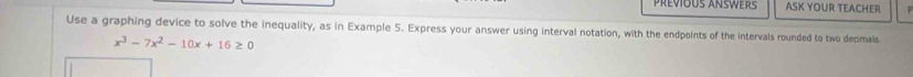 Prévious Ansers ASK YOUR TEACHER 
Use a graphing device to solve the inequality, as in Example 5. Express your answer using interval notation, with the endpoints of the intervals rounded to two decimals.
x^3-7x^2-10x+16≥ 0