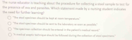 The nuese educator is teaching about the procedure for collecting a stool sample to test for
the presence of ova and parasites. Which statement made by a nursing student indicates
the need for further leanning?
"The stooll speckmen whould be kept at nooms tempenstuns."
"The stool specimen should be seet to the leborstory as sooe as pessible."
"The speciesen collection ahould be entered in the patient's reedical record."
'A medical eseptic technique should be followed during the collection of stool apecimens.'