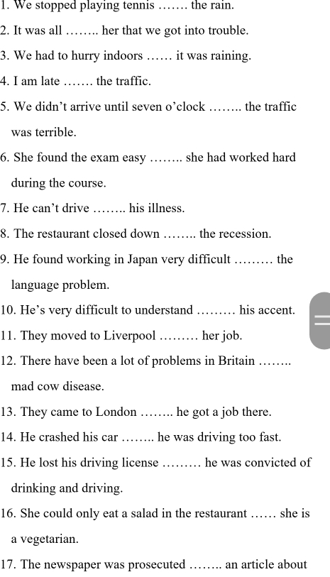 We stopped playing tennis …… the rain. 
2. It was all_ her that we got into trouble. 
3. We had to hurry indoors_ it was raining. 
4. I am late _the traffic. 
5. We didn’t arrive until seven o’clock _the traffic 
was terrible. 
6. She found the exam easy ……. she had worked hard 
during the course. 
7. He can’t drive_ his illness. 
8. The restaurant closed down _the recession. 
9. He found working in Japan very difficult _the 
language problem. 
10. He’s very difficult to understand _his accent. 
11. They moved to Liverpool …… her job. 
12. There have been a lot of problems in Britain ……. 
mad cow disease. 
13. They came to London …… he got a job there. 
14. He crashed his car _he was driving too fast. 
15. He lost his driving license ……… he was convicted of 
drinking and driving. 
16. She could only eat a salad in the restaurant …… she is 
a vegetarian. 
17. The newspaper was prosecuted …… an article about