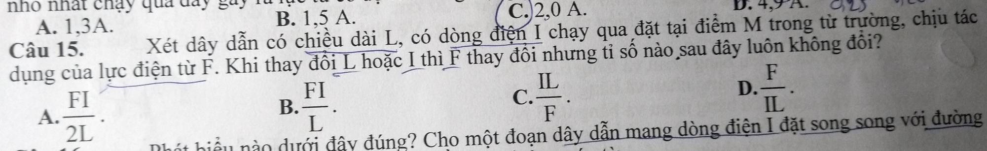 nho nhất chạy qua đay gày D. 4, 9 A.
A. 1, 3A. B. 1, 5 A. C.) 2, 0 A.
Câu 15. Xét dây dẫn có chiều dài L, có dòng điện I chạy qua đặt tại điểm M trong từ trường, chịu tác
dụng của lực điện từ F. Khi thay đổi L hoặc I thì F thay đổi nhưng tỉ số nào sau đây luôn không đổi?
A.  FI/2L .
B.  FI/L .
C.  IL/F .
D.  F/IL . 
Phát biểu nào dưới đây đúng? Cho một đoạn dây dẫn mang dòng điện I đặt song song với đường