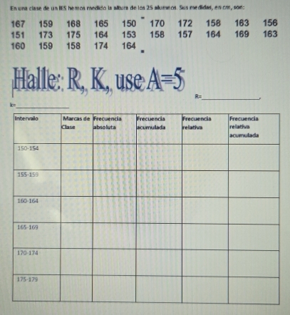 En una clase de un IES hemos medido la altura de los 25 allumnos. Sus medidas, en cm, son:
167 159 168 165 150 170 172 158 163 156
151 173 175 164 153 158 157 164 169 163
160 159 158 174 164
Halle:: R, K, use A=5
R= _ .
k=
