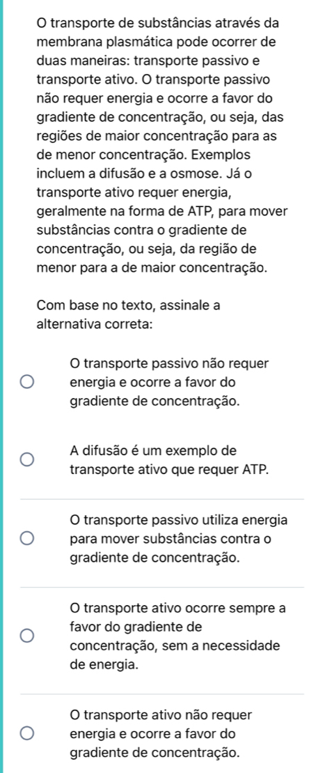 transporte de substâncias através da
membrana plasmática pode ocorrer de
duas maneiras: transporte passivo e
transporte ativo. O transporte passivo
não requer energia e ocorre a favor do
gradiente de concentração, ou seja, das
regiões de maior concentração para as
de menor concentração. Exemplos.
incluem a difusão e a osmose. Já o
transporte ativo requer energia,
geralmente na forma de ATP, para mover
substâncias contra o gradiente de
concentração, ou seja, da região de
menor para a de maior concentração.
Com base no texto, assinale a
alternativa correta:
O transporte passivo não requer
energia e ocorre a favor do
gradiente de concentração.
A difusão é um exemplo de
transporte ativo que requer ATP.
O transporte passivo utiliza energia
para mover substâncias contra o
gradiente de concentração.
O transporte ativo ocorre sempre a
favor do gradiente de
concentração, sem a necessidade
de energia.
O transporte ativo não requer
energia e ocorre a favor do
gradiente de concentração.