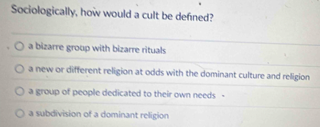 Sociologically, how would a cult be defned?
a bizarre group with bizarre rituals
a new or different religion at odds with the dominant culture and religion
a group of people dedicated to their own needs -
a subdivision of a dominant religion