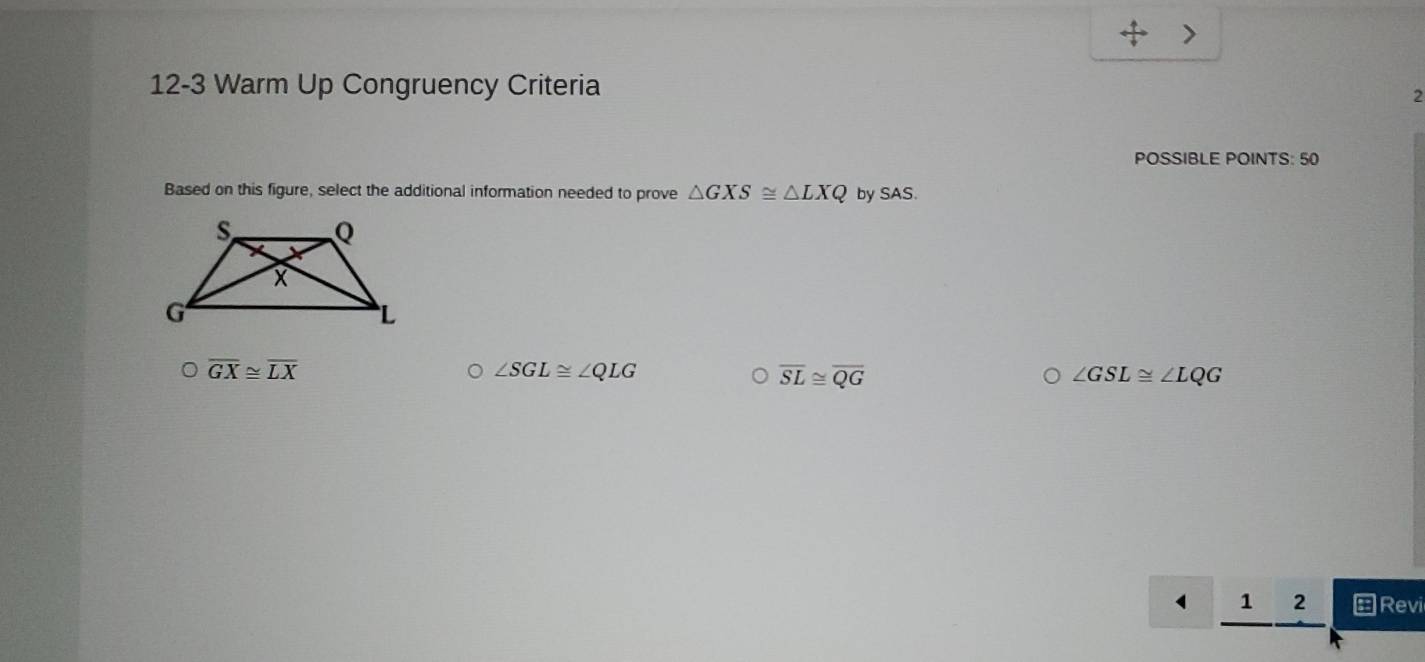 4 
>
12-3 Warm Up Congruency Criteria
2
POSSIBLE POINTS: 50
Based on this figure, select the additional information needed to prove △ GXS≌ △ LXQ by SAS.
overline GX≌ overline LX
∠ SGL≌ ∠ QLG
overline SL≌ overline QG
∠ GSL≌ ∠ LQG
1 2 Revi