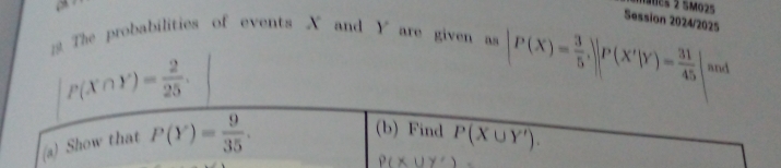 > 
nanes 2 SM025 
Session 2024/2025 
The probabilities of events X and are given as )
P(X∩ Y)= 2/25 .
|P(X)= 3/5 , |P(X'|Y)= 31/45 | and 
(b) Find 
(a) Show that P(Y)= 9/35 . P(X∪ Y').
P(x∪ y')