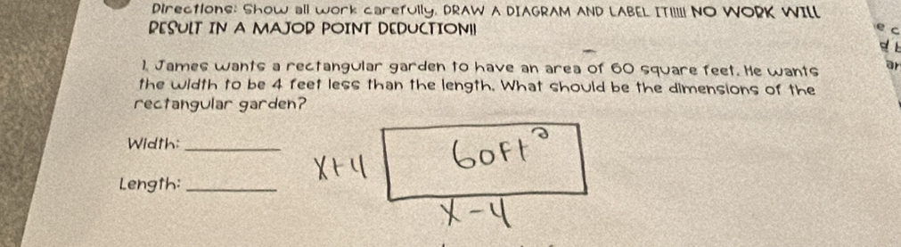 DirectionE: Show all work carefUIlY, DRAW A DIAGRAM AND LABEL ITI! NO WORK WILl 
PESULT IN A MAJOR POINT DEDUCTION!! 
1. James wants a rectangular garden to have an area of 60 square feet. He wants ar 
the width to be 4 feet less than the length. What should be the dimensions of the 
rectangular garden? 
Width:_ 
Length:_