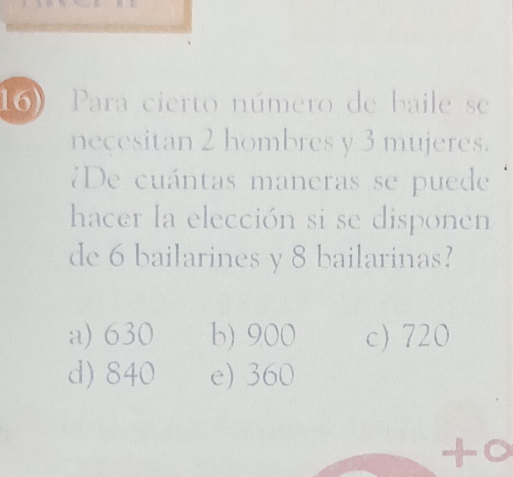 Para cierto número de baile se
necesitan 2 hombres y 3 mujeres.
¿De cuántas maneras se puede
hacer la elección si se disponen
de 6 bailarines y 8 bailarinas?
a) 630 b) 900 c) 720
d) 840 e) 360
to
a