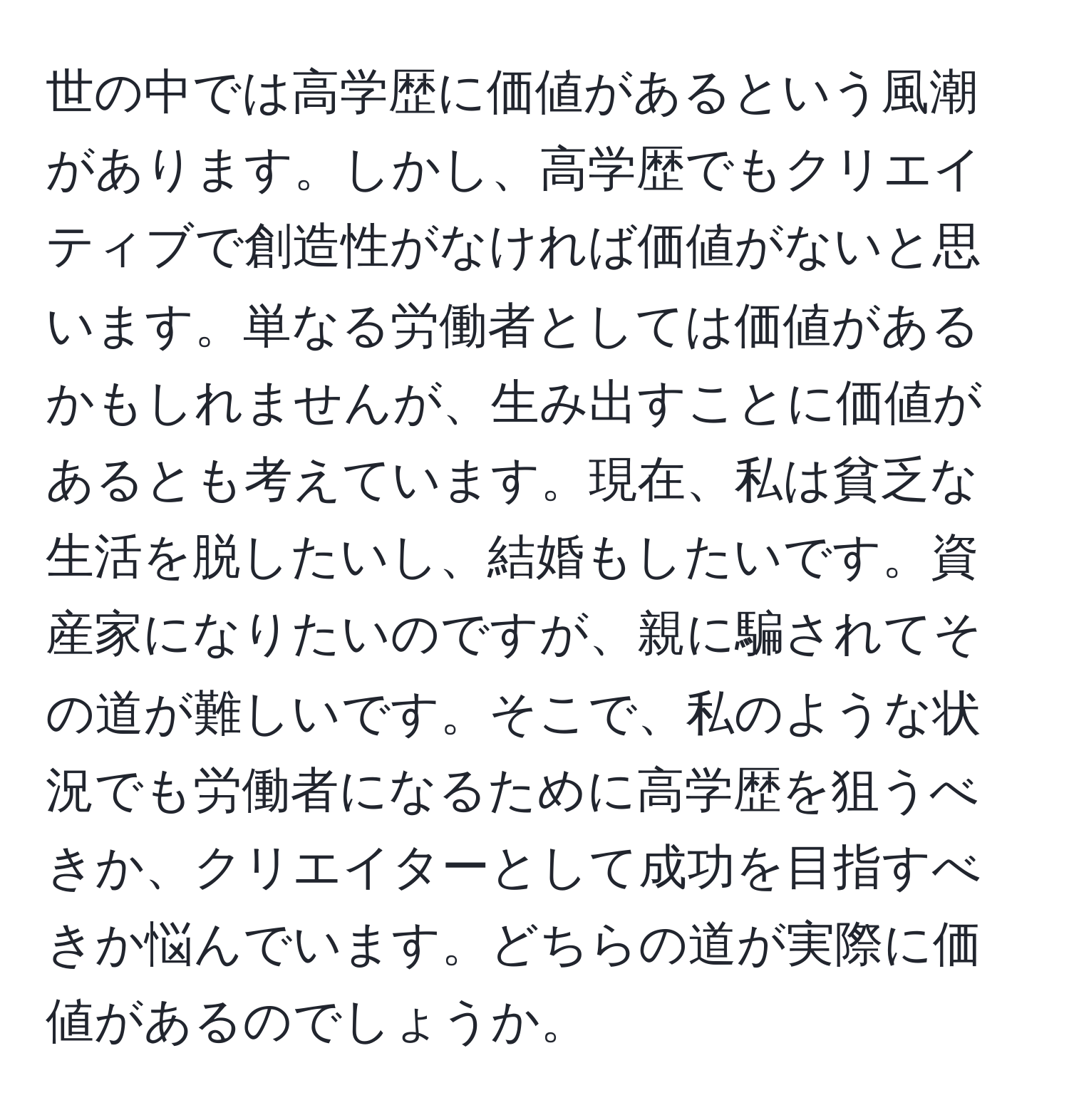 世の中では高学歴に価値があるという風潮があります。しかし、高学歴でもクリエイティブで創造性がなければ価値がないと思います。単なる労働者としては価値があるかもしれませんが、生み出すことに価値があるとも考えています。現在、私は貧乏な生活を脱したいし、結婚もしたいです。資産家になりたいのですが、親に騙されてその道が難しいです。そこで、私のような状況でも労働者になるために高学歴を狙うべきか、クリエイターとして成功を目指すべきか悩んでいます。どちらの道が実際に価値があるのでしょうか。