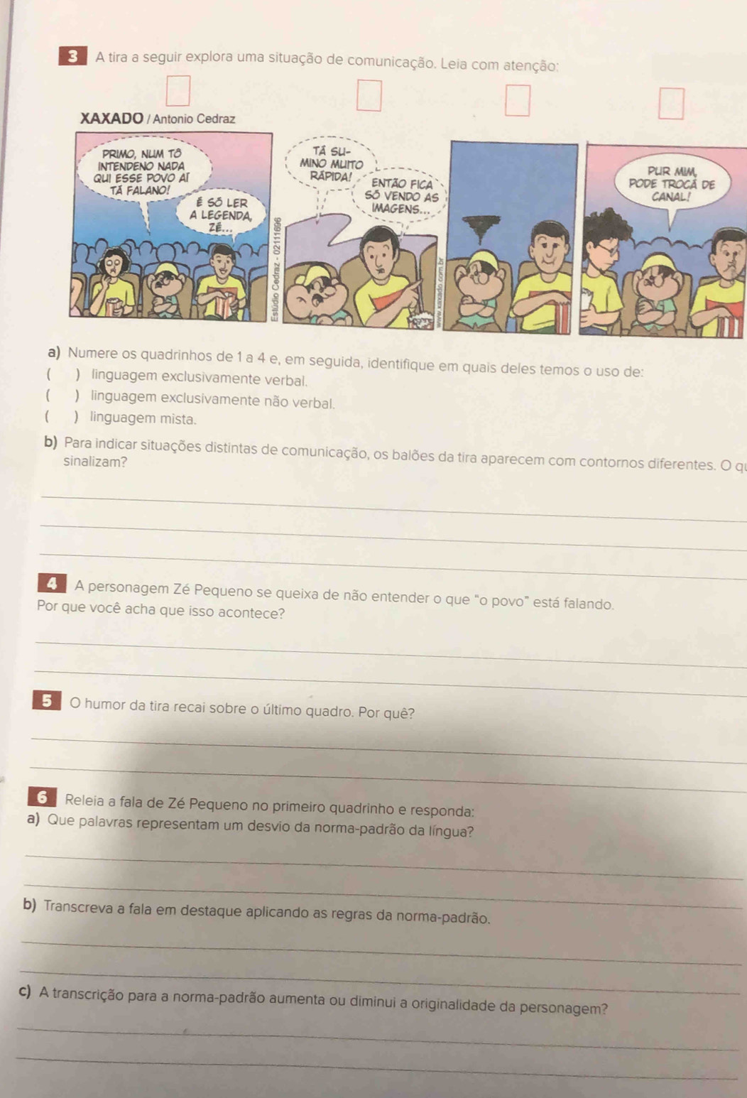 A tira a seguir explora uma situação de comunicação. Leia com atenção: 
a) Numere os quadrinhos de 1 a 4 e, em seguida, identifique em quais deles temos o uso de: 
( ) linguagem exclusivamente verbal. 
) linguagem exclusivamente não verbal. 
) linguagem mista. 
b) Para indicar situações distintas de comunicação, os balões da tira aparecem com contornos diferentes. O qu 
sinalizam? 
_ 
_ 
_ 
A personagem Zé Pequeno se queixa de não entender o que “o povo” está falando. 
Por que você acha que isso acontece? 
_ 
_ 
5 O humor da tira recai sobre o último quadro. Por quê? 
_ 
_ 
G Releia a fala de Zé Pequeno no primeiro quadrinho e responda: 
a) Que palavras representam um desvio da norma-padrão da língua? 
_ 
_ 
b) Transcreva a fala em destaque aplicando as regras da norma-padrão. 
_ 
_ 
c) A transcrição para a norma-padrão aumenta ou diminui a originalidade da personagem? 
_ 
_