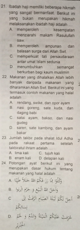 Ibadah haji memiliki beberapa hikmah
yang sangat bermanfaat. Berikut ini
yang bukan merupakan hikmah
melaksanakan ibadah haji adalah ....
A. memperoleh kesempatan
menziarahi makam Rasulullah
saw.
B. memperoleh ampunan dan
balasan surga dari Allah Swt.
C. memperkuat tali persaudaraan
antar umat Islam sedunia
D. menumbuhkan semangat
berkurban bagi kaum muslimin
22. Makanan yang dihalalkan Allah lebih
banyak daripada makanan yang
diharamkan Allah Swt. Berikut ini yang
termasuk contoh makanan yang halal
adalah
A. rendang, swike, dan opor ayam
B. nasi goreng, sate kuda, dan
daging babi
C. satai ayam, bakso, dan nasi
gudeg
D. saren, sate kambing, dan ayam
bakar
23. Jumlah takbir pada shalat Idul Adha 2
pada rakaat pertama setelah
takbiratul ihram adalah
A. lima kali C. tujuh kali
B. enam kali D. delapan kali
24. Potongan ayat berikut ini yang
merupakan dasar hukum tentang
makanan yang halal adalah
A
B.
C
2
D.