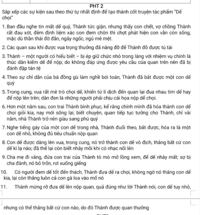 PHT 2
Sắp xếp các sự kiện sau theo thứ tự nhất định để tạo thành cốt truyện tác phẩm "Dế
chọi''
1. Ban đầu nghe tin mất dế quý, Thành tức giận, nhưng thấy con chết, vợ chồng Thành
đất đau xót, đêm định liệm xác con đem chôn thì chợt phát hiện con vẫn còn sống,
mặc dù thần thái đờ đần, ngây ngốc, ngủ mê mệt.
2. Các quan sau khi được vua trọng thưởng đã nâng đỡ để Thành đồ được tú tài
3. Thành - một người có hiểu biết - bị ép giữ chức nhỏ trong làng với nhiệm vụ chính là
thúc dân kiếm dế để nộp; do không đáp ứng được yêu cầu của quan trên nên đã bị
đánh đập tàn tệ
4. Theo sự chỉ dân của bà đồng gù làm nghề bói toán, Thành đã bắt được một con dế
quý
5. Trong cung, vua rất mê trò chọi dế, khiến từ lí dịch đến quan lại đua nhau tìm dế hay
để nộp lên trên; dân đen là những người phải chịu cái họa nộp dế chọi.
6. Hơn một năm sau, con trai Thành bình phục, kể rãng chính mình đã hóa thành con dế
chọi giỏi kia, nay mới sống lại; biết chuyện, quan tiếp tục tưởng cho Thành, chỉ vài
năm, nhà Thành trở nên giàu sang phú quý
7. Nghe tiếng gáy của một con dế trong nhà, Thành đuổi theo, bắt được, hóa ra là một
con dế nhỏ, không đủ tiêu chuẩn nộp quan
8. Con dế được dâng lên vua, trong cung, nó trở thành con dế vô địch, thắng bất cứ con
dế kì lạ nào; đã thế lại còn biết nhảy mỗi khi có nhạc nối lên
9. Cha mẹ đi vắng, đứa con trai của Thành tò mò mở lồng xem, để dế nhảy mất; sợ bị
cha đánh, nó bỏ trốn, rơi xuống giếng
10. Có người đem dế tốt đến thách, Thành đưa dế ra chọi, không ngờ nó tháng con dế
kia, lại còn thắng luôn cả con gà loa vào mố nó
11. Thành mừng rỡ đưa dế lên nộp quan, quả đúng như lời Thành nói, con dế tuy nhỏ,
nhưng có thế thầng bất cứ con nào, do đó Thành được quan thưởng